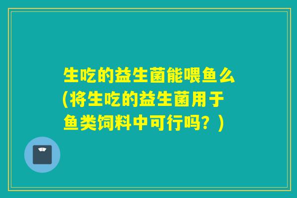 生吃的益生菌能喂鱼么(将生吃的益生菌用于鱼类饲料中可行吗?) 生吃的益生菌能喂鱼么(将生吃的益生菌用于鱼类饲料中可行吗?)