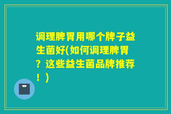 调理脾胃用哪个牌子益生菌好(如何调理脾胃？这些益生菌品牌推荐！)