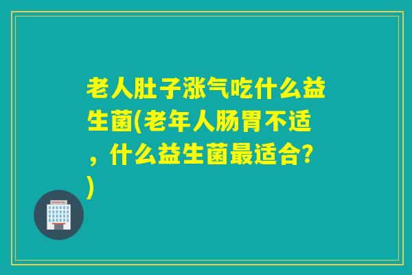 老人肚子涨气吃什么益生菌(老年人肠胃不适,什么益生菌适合?) 老人肚子涨气吃什么益生菌(老年人肠胃不适,什么益生菌适合?)