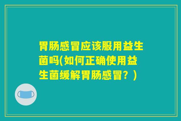 胃肠感冒应该服用益生菌吗(如何正确使用益生菌缓解胃肠感冒？)