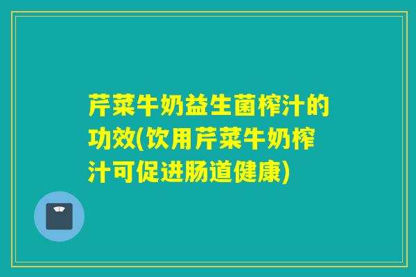 芹菜牛奶益生菌榨汁的功效(饮用芹菜牛奶榨汁可促进肠道健康)