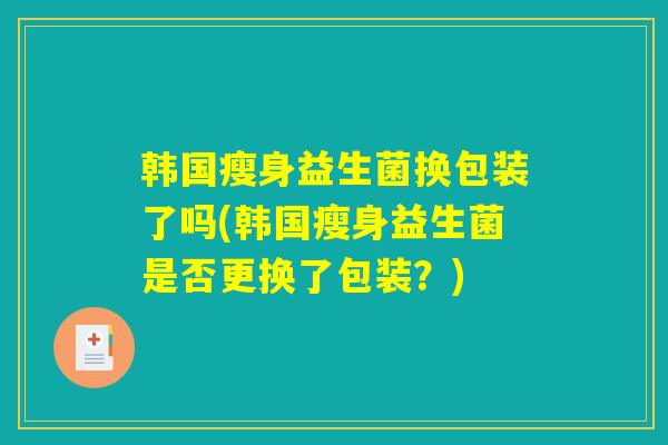 韩国瘦身益生菌换包装了吗(韩国瘦身益生菌是否更换了包装？)
