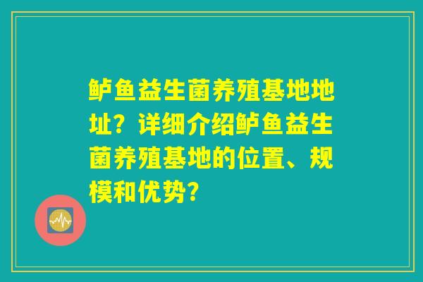 鲈鱼益生菌养殖基地地址?详细介绍鲈鱼益生菌养殖基地的位置、规模和优势? 鲈鱼益生菌养殖基地地址?详细介绍鲈鱼益生菌养殖基地的位置、规模和优势?
