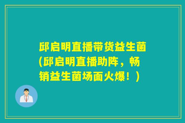 邱启明直播带货益生菌(邱启明直播助阵，畅销益生菌场面火爆！)