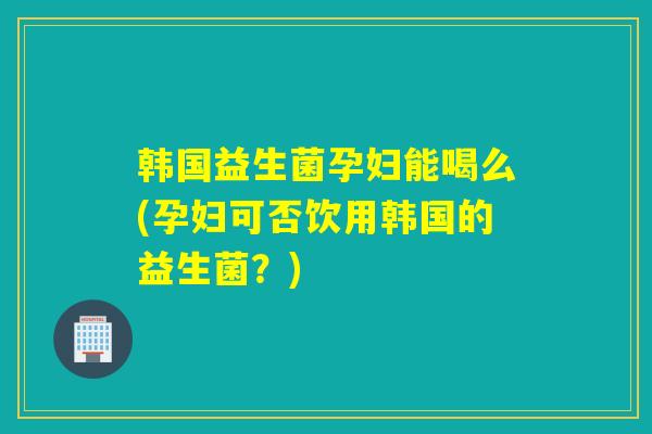 韩国益生菌孕妇能喝么(孕妇可否饮用韩国的益生菌？)