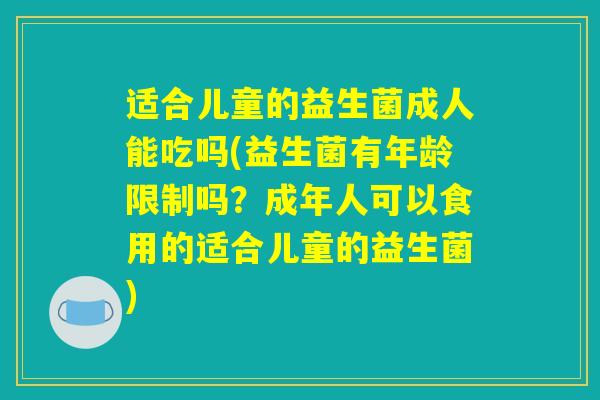 适合儿童的益生菌成人能吃吗(益生菌有年龄限制吗？成年人可以食用的适合儿童的益生菌)