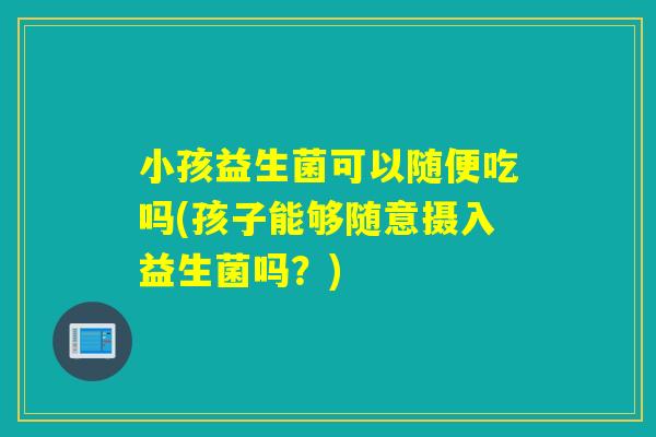 小孩益生菌可以随便吃吗(孩子能够随意摄入益生菌吗?) 小孩益生菌可以随便吃吗(孩子能够随意摄入益生菌吗?)