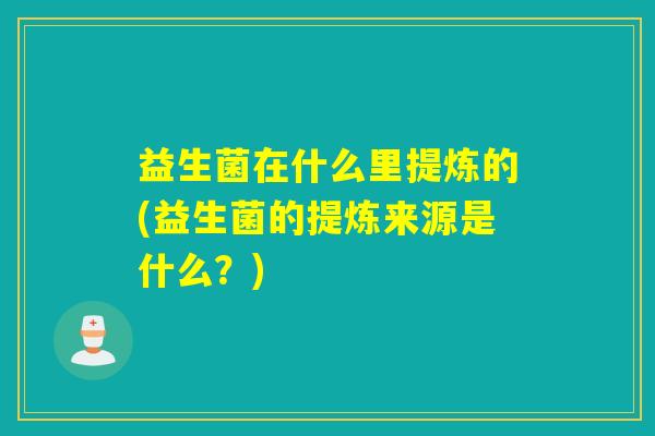 益生菌在什么里提炼的(益生菌的提炼来源是什么？)