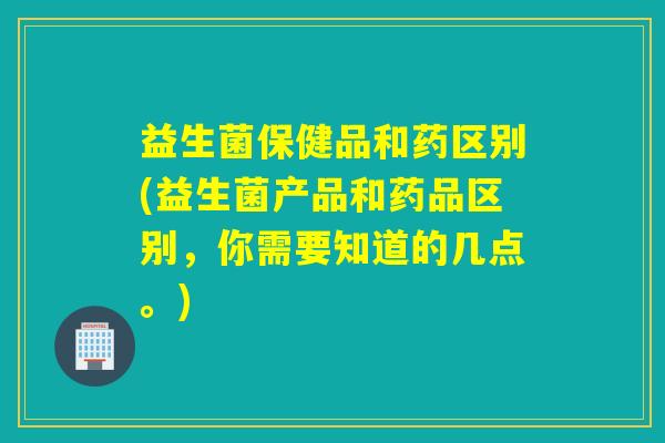 益生菌保健品和药区别(益生菌产品和药品区别，你需要知道的几点。)