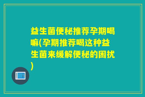 益生菌便秘推荐孕期喝嘛(孕期推荐喝这种益生菌来缓解便秘的困扰)