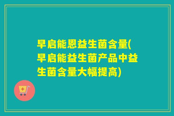 早启能恩益生菌含量(早启能益生菌产品中益生菌含量大幅提高)