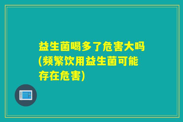 益生菌喝多了危害大吗(频繁饮用益生菌可能存在危害)