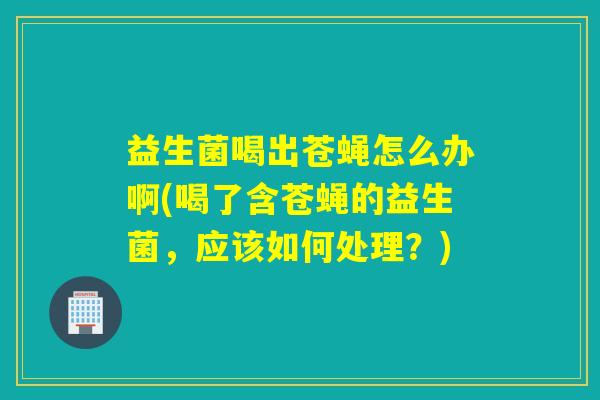 益生菌喝出苍蝇怎么办啊(喝了含苍蝇的益生菌，应该如何处理？)