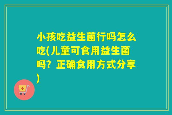 小孩吃益生菌行吗怎么吃(儿童可食用益生菌吗？正确食用方式分享)