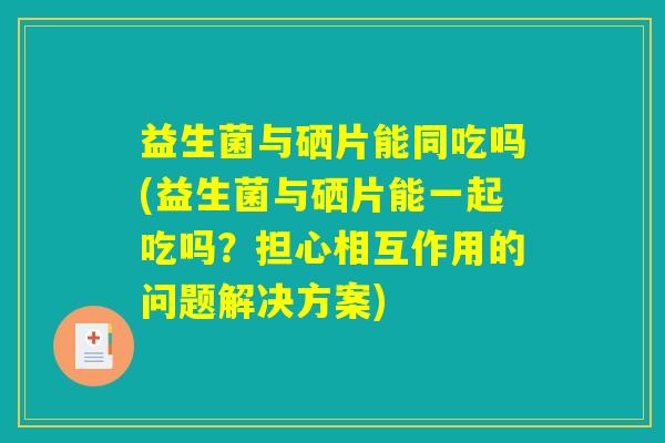 益生菌与硒片能同吃吗(益生菌与硒片能一起吃吗？担心相互作用的问题解决方案)