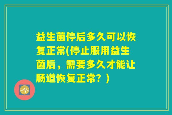 益生菌停后多久可以恢复正常(停止服用益生菌后,需要多久才能让肠道恢复正常?) 益生菌停后多久可以恢复正常(停止服用益生菌后,需要多久才能让肠道恢复正常?)