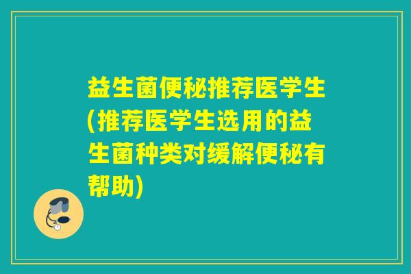 益生菌便秘推荐医学生(推荐医学生选用的益生菌种类对缓解便秘有帮助)