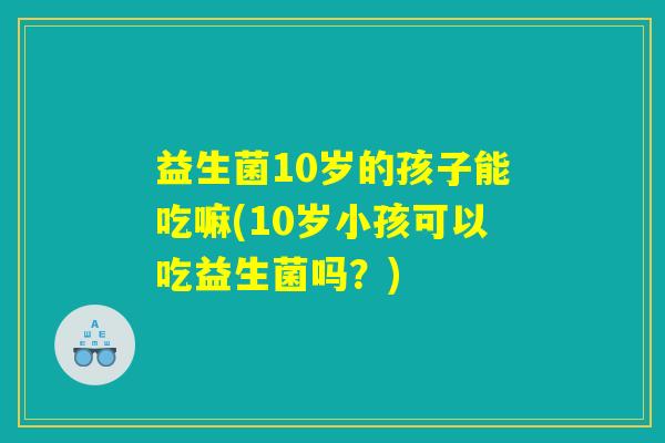 益生菌10岁的孩子能吃嘛(10岁小孩可以吃益生菌吗？)