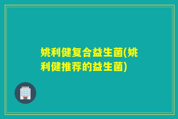 姚利健复合益生菌(姚利健推荐的益生菌)