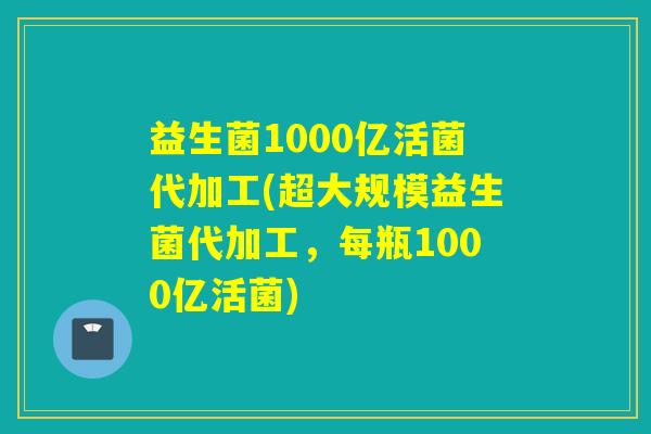 益生菌1000亿活菌代加工(超大规模益生菌代加工，每瓶1000亿活菌)