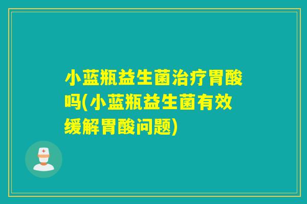 小蓝瓶益生菌治疗胃酸吗(小蓝瓶益生菌有效缓解胃酸问题)