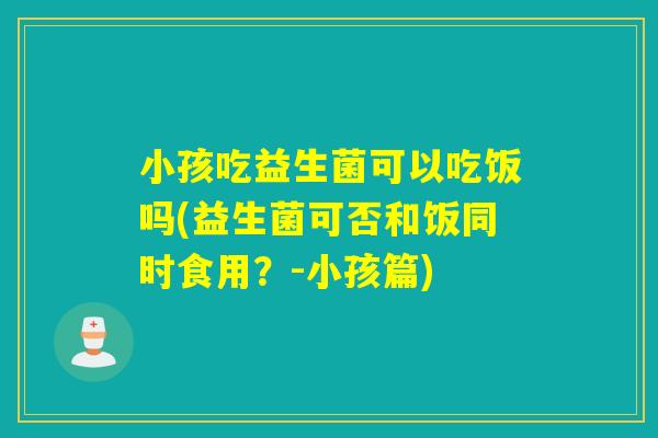 小孩吃益生菌可以吃饭吗(益生菌可否和饭同时食用？-小孩篇)