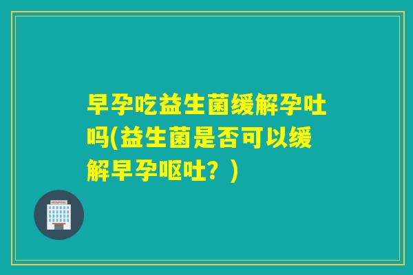 早孕吃益生菌缓解孕吐吗(益生菌是否可以缓解早孕呕吐？)