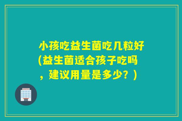 小孩吃益生菌吃几粒好(益生菌适合孩子吃吗，建议用量是多少？)