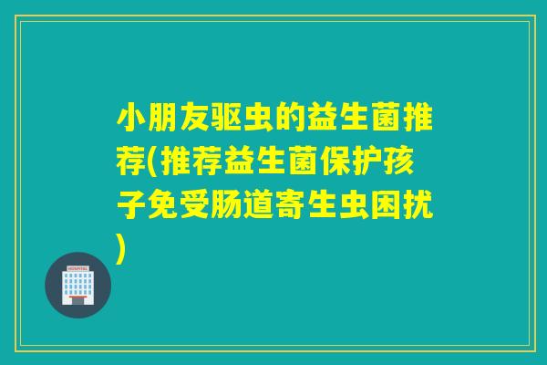 小朋友驱虫的益生菌推荐(推荐益生菌保护孩子免受肠道寄生虫困扰)