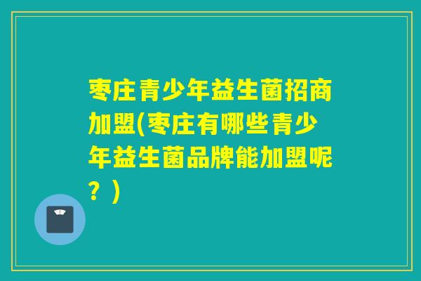 枣庄青少年益生菌招商加盟(枣庄有哪些青少年益生菌品牌能加盟呢？)
