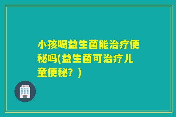 小孩喝益生菌能治疗便秘吗(益生菌可治疗儿童便秘？)