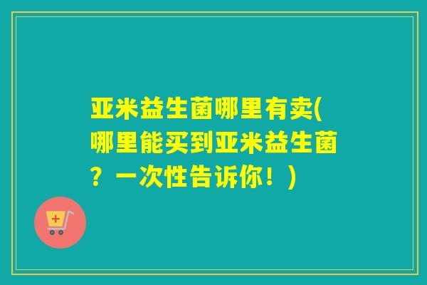 亚米益生菌哪里有卖(哪里能买到亚米益生菌？一次性告诉你！)