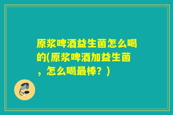 原浆啤酒益生菌怎么喝的(原浆啤酒加益生菌，怎么喝最棒？)