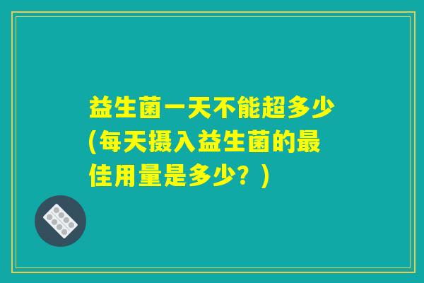 益生菌一天不能超多少(每天摄入益生菌的最佳用量是多少？)