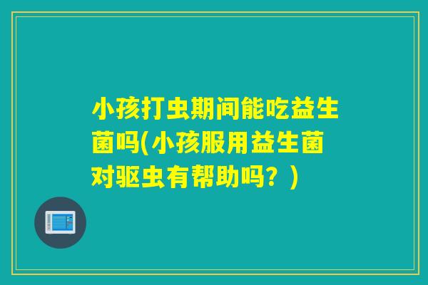 小孩打虫期间能吃益生菌吗(小孩服用益生菌对驱虫有帮助吗？)