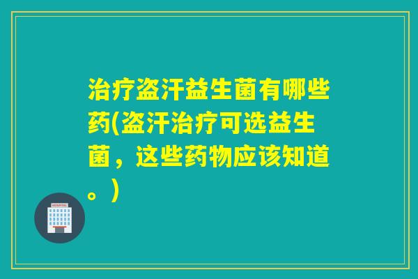 治疗盗汗益生菌有哪些药(盗汗治疗可选益生菌，这些药物应该知道。)
