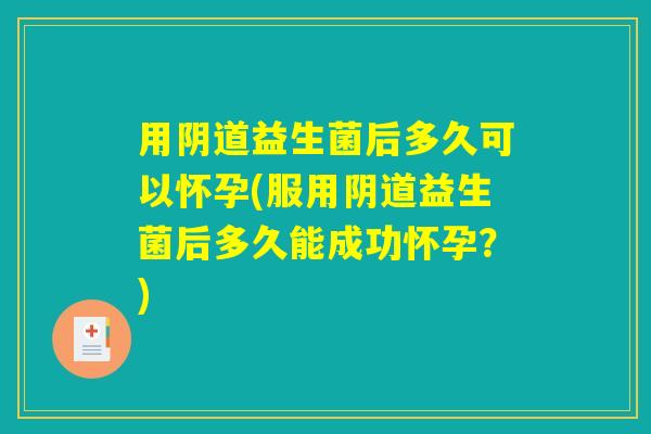用阴道益生菌后多久可以怀孕(服用阴道益生菌后多久能成功怀孕？)