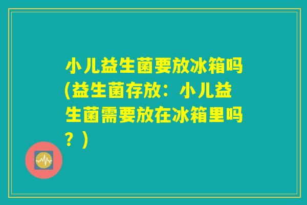 小儿益生菌要放冰箱吗(益生菌存放：小儿益生菌需要放在冰箱里吗？)