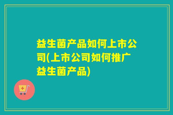 益生菌产品如何上市公司(上市公司如何推广益生菌产品)