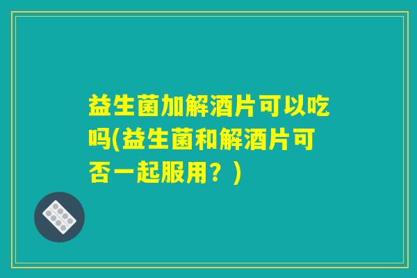 益生菌加解酒片可以吃吗(益生菌和解酒片可否一起服用？)
