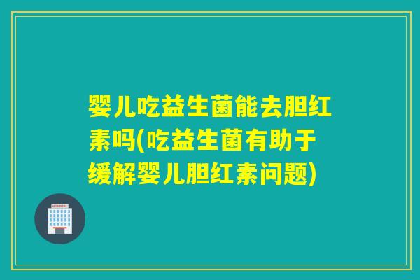 婴儿吃益生菌能去胆红素吗(吃益生菌有助于缓解婴儿胆红素问题)