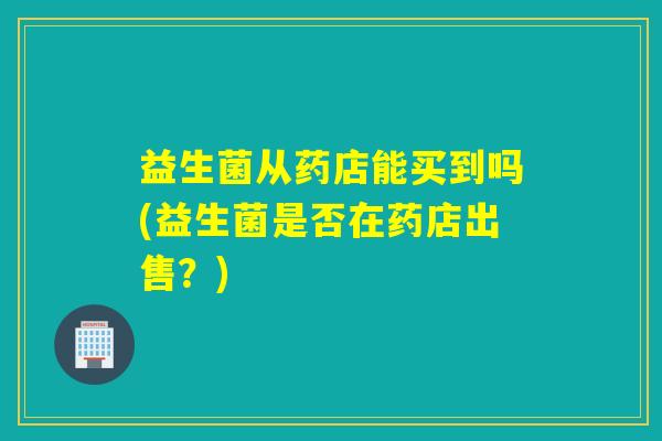 益生菌从药店能买到吗(益生菌是否在药店出售？)