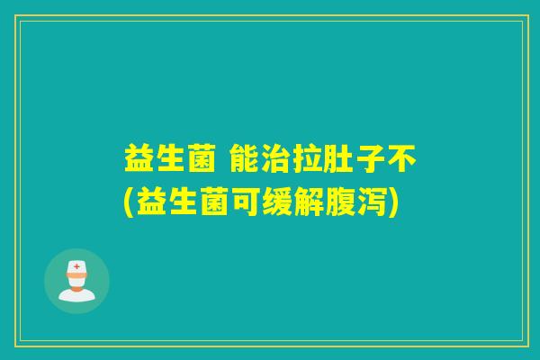 益生菌 能治拉肚子不(益生菌可缓解腹泻)