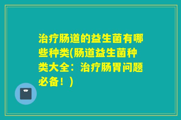 肠道的益生菌有哪些种类(肠道益生菌种类大全:肠胃问题必备!) 肠道的益生菌有哪些种类(肠道益生菌种类大全:肠胃问题必备!)