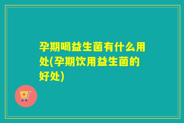 孕期喝益生菌有什么用处(孕期饮用益生菌的好处)
