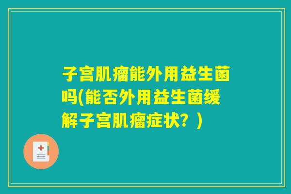 子宫肌瘤能外用益生菌吗(能否外用益生菌缓解子宫肌瘤症状？)