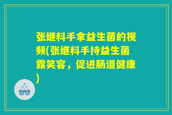 张继科手拿益生菌的视频(张继科手持益生菌露笑容，促进肠道健康)