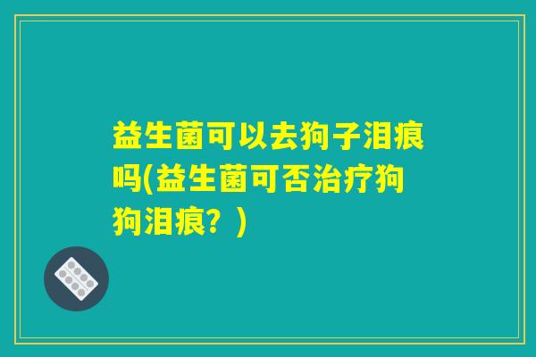 益生菌可以去狗子泪痕吗(益生菌可否狗狗泪痕?) 益生菌可以去狗子泪痕吗(益生菌可否狗狗泪痕?)