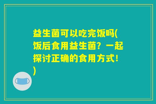 益生菌可以吃完饭吗(饭后食用益生菌？一起探讨正确的食用方式！)