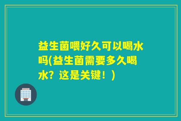 益生菌喂好久可以喝水吗(益生菌需要多久喝水？这是关键！)